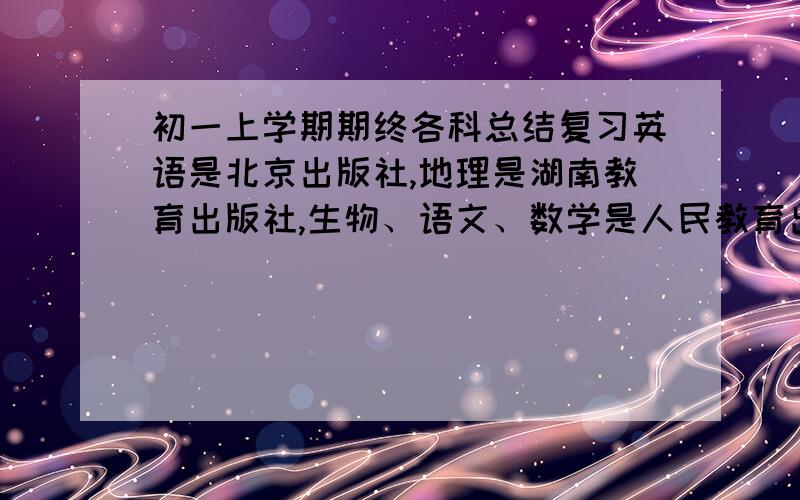 初一上学期期终各科总结复习英语是北京出版社,地理是湖南教育出版社,生物、语文、数学是人民教育出版社