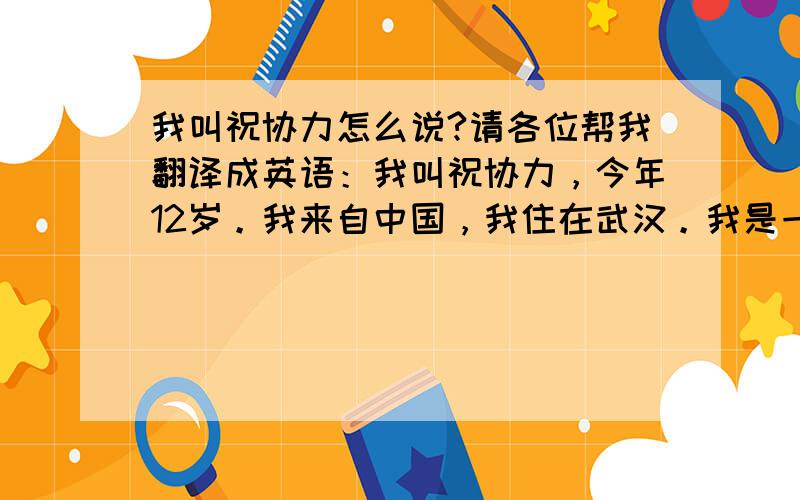 我叫祝协力怎么说?请各位帮我翻译成英语：我叫祝协力，今年12岁。我来自中国，我住在武汉。我是一名学生，我喜欢听音乐。