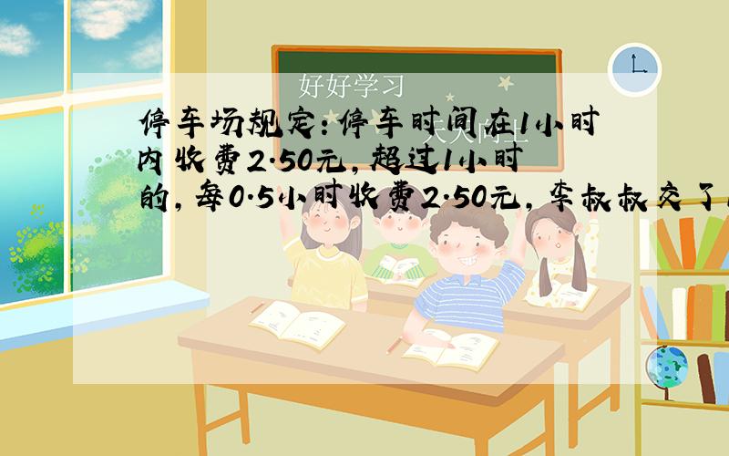 停车场规定：停车时间在1小时内收费2.50元，超过1小时的，每0.5小时收费2.50元，李叔叔交了12.5元的停车费．他