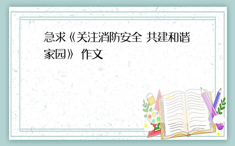 急求《关注消防安全 共建和谐家园》 作文