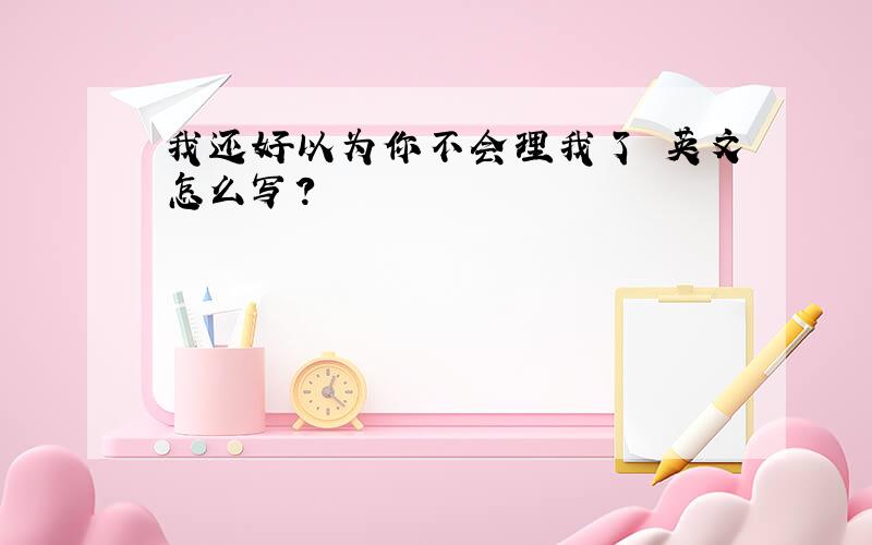 我还好以为你不会理我了 英文怎么写?