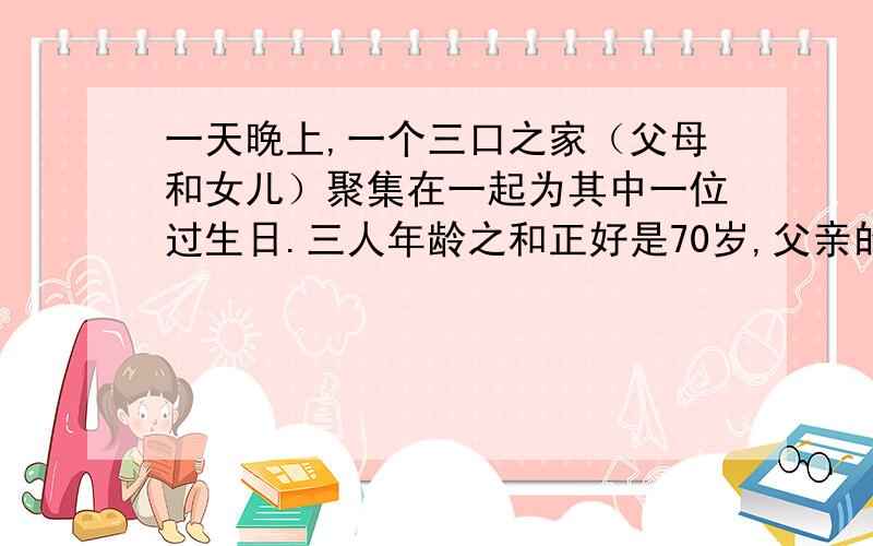 一天晚上,一个三口之家（父母和女儿）聚集在一起为其中一位过生日.三人年龄之和正好是70岁,父亲的年龄是女儿的6倍,当父亲