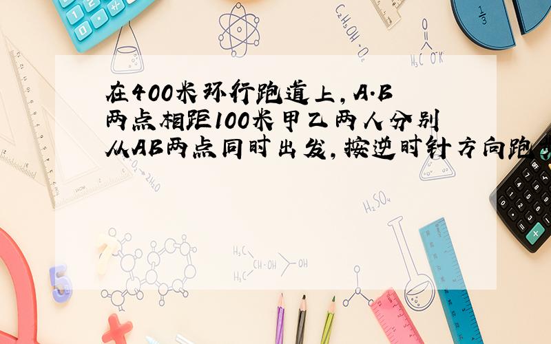 在400米环行跑道上,A.B两点相距100米甲乙两人分别从AB两点同时出发,按逆时针方向跑步,甲每秒跑7米乙每秒跑5米,