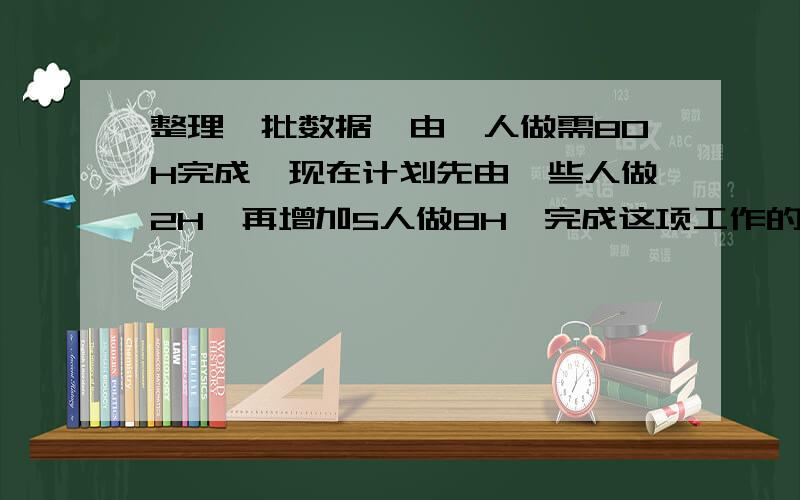 整理一批数据,由一人做需80H完成,现在计划先由一些人做2H,再增加5人做8H,完成这项工作的四分之三