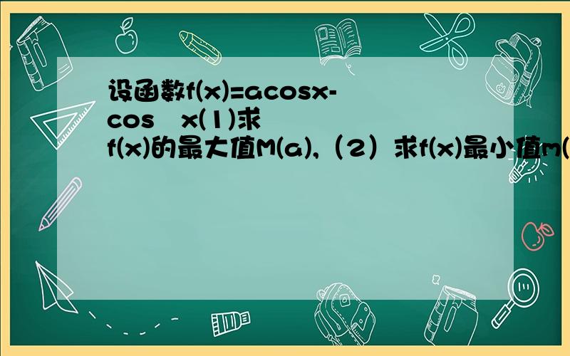 设函数f(x)=acosx-cos²x(1)求f(x)的最大值M(a),（2）求f(x)最小值m(a)