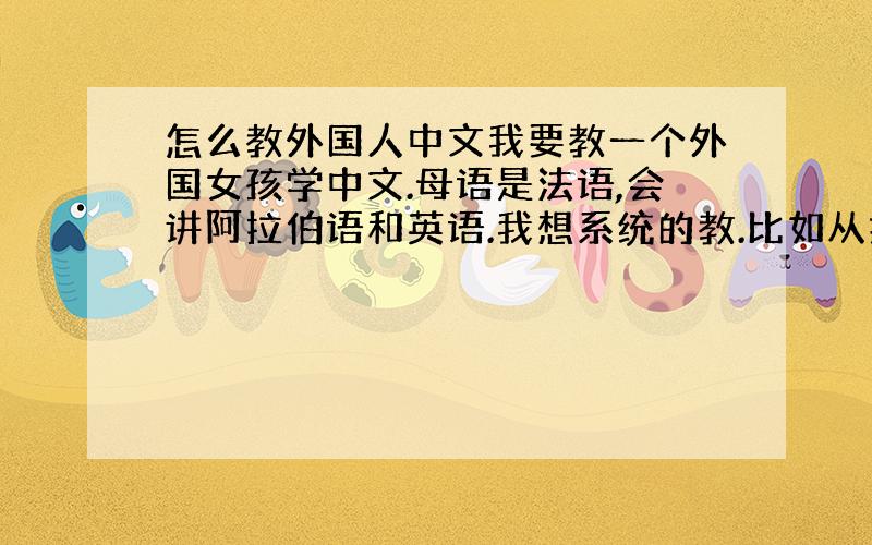 怎么教外国人中文我要教一个外国女孩学中文.母语是法语,会讲阿拉伯语和英语.我想系统的教.比如从拼音到4个发音到汉字字符.