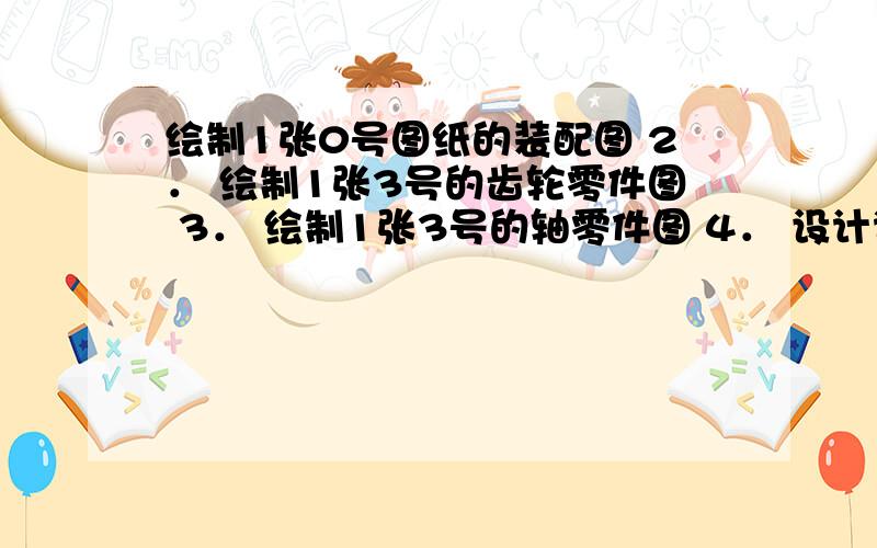 绘制1张0号图纸的装配图 2． 绘制1张3号的齿轮零件图 3． 绘制1张3号的轴零件图 4． 设计说明书一本