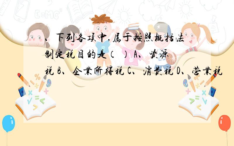 、下列各项中,属于按照概括法制定税目的是（ ） A、资源税 B、企业所得税 C、消费税 D、营业税