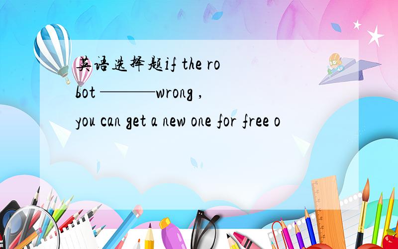 英语选择题if the robot ———wrong ,you can get a new one for free o