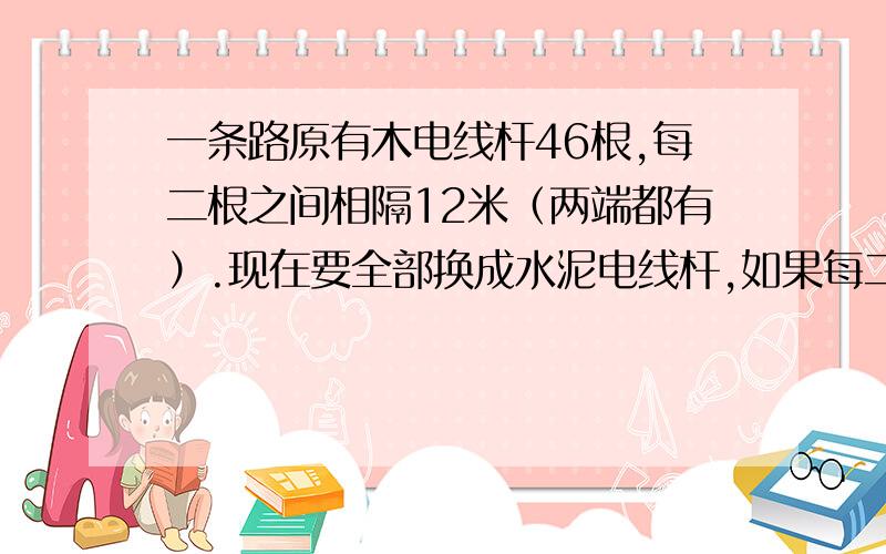 一条路原有木电线杆46根,每二根之间相隔12米（两端都有）.现在要全部换成水泥电线杆,如果每二根之间相距20米,共需要多