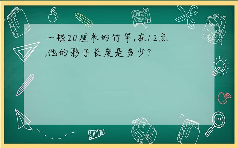 一根20厘米的竹竿,在12点,他的影子长度是多少?