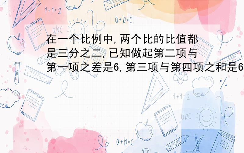 在一个比例中,两个比的比值都是三分之二,已知做起第二项与第一项之差是6,第三项与第四项之和是65.