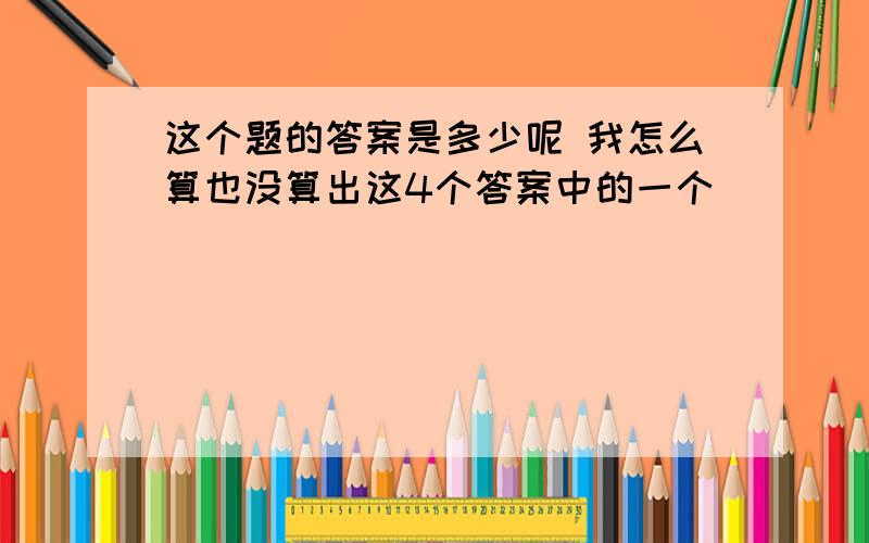 这个题的答案是多少呢 我怎么算也没算出这4个答案中的一个