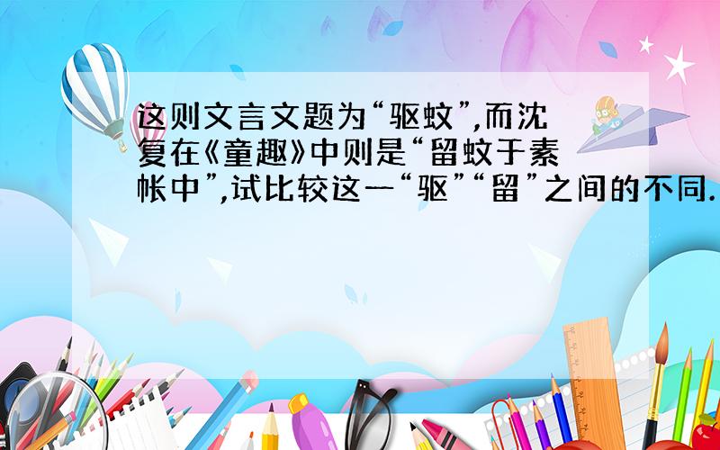 这则文言文题为“驱蚊”,而沈复在《童趣》中则是“留蚊于素帐中”,试比较这一“驱”“留”之间的不同.