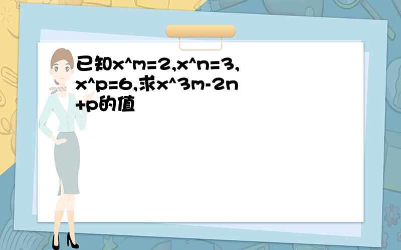 已知x^m=2,x^n=3,x^p=6,求x^3m-2n+p的值