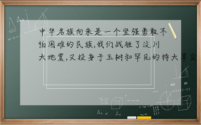 中华名族向来是一个坚强勇敢不怕困难的民族,我们战胜了汶川大地震,又投身于玉树和罕见的特大旱灾