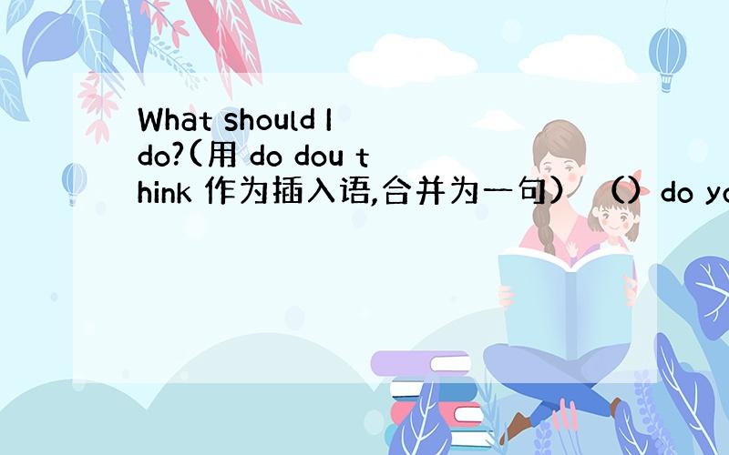 What should I do?(用 do dou think 作为插入语,合并为一句） （）do you think