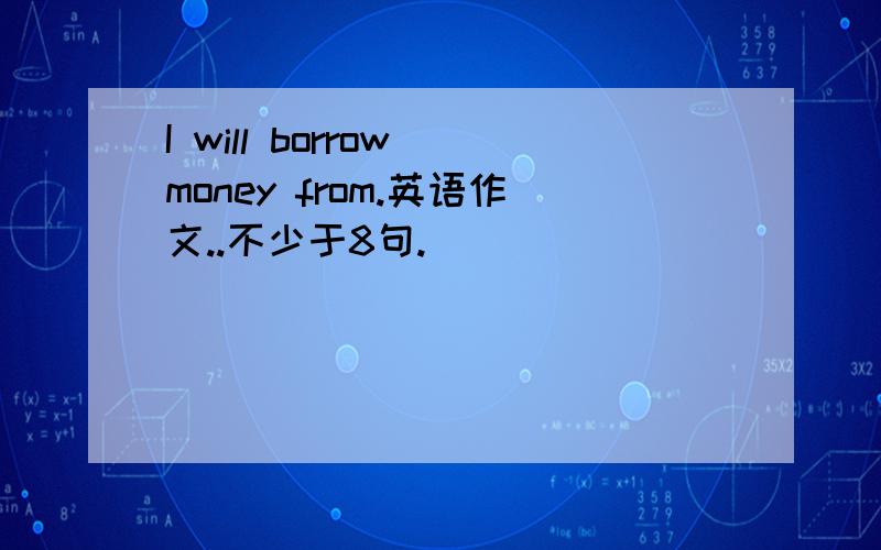 I will borrow money from.英语作文..不少于8句.