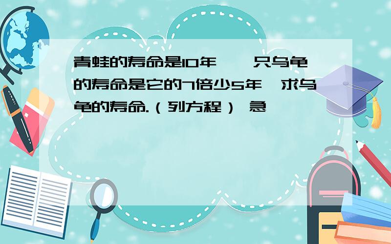 青蛙的寿命是10年,一只乌龟的寿命是它的7倍少5年,求乌龟的寿命.（列方程） 急