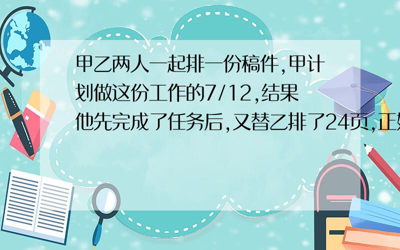 甲乙两人一起排一份稿件,甲计划做这份工作的7/12,结果他先完成了任务后,又替乙排了24页,正好排完.这时