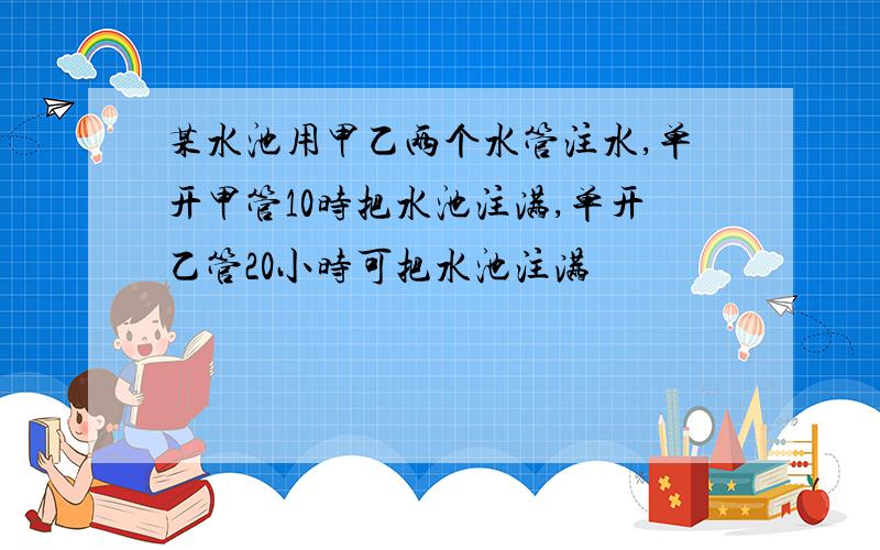 某水池用甲乙两个水管注水,单开甲管10时把水池注满,单开乙管20小时可把水池注满