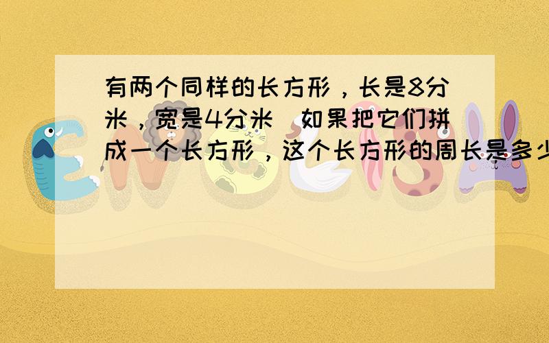 有两个同样的长方形，长是8分米，宽是4分米．如果把它们拼成一个长方形，这个长方形的周长是多少分米？如果拼成一个正方形，这