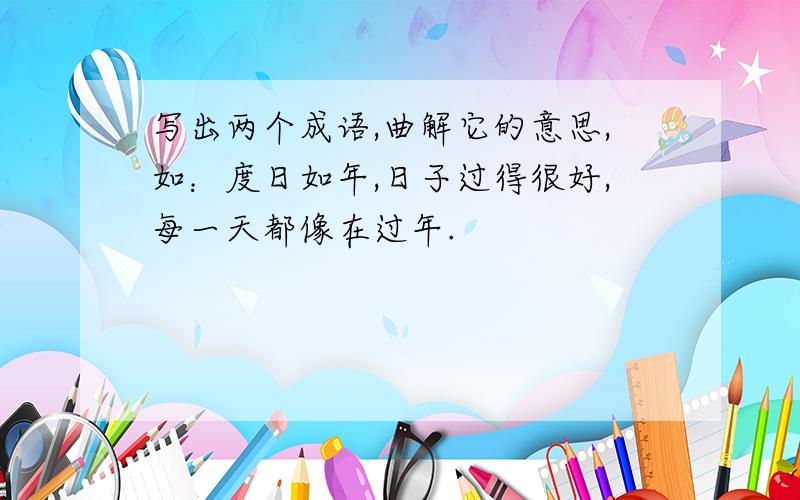 写出两个成语,曲解它的意思,如：度日如年,日子过得很好,每一天都像在过年.