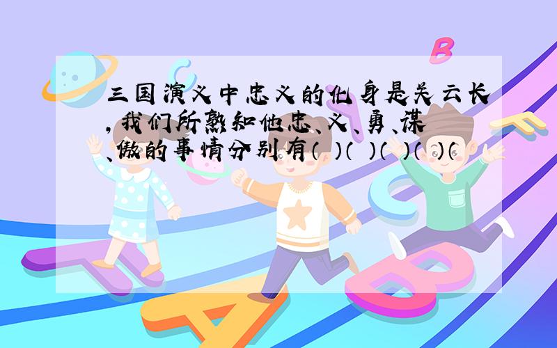 三国演义中忠义的化身是关云长,我们所熟知他忠、义、勇、谋、傲的事情分别有（ ）（ ）（ ）（ ）（