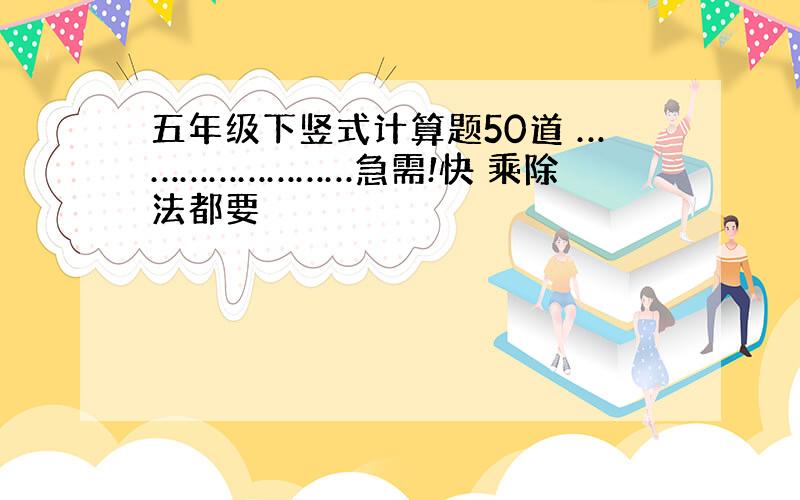 五年级下竖式计算题50道 ……………………急需!快 乘除法都要