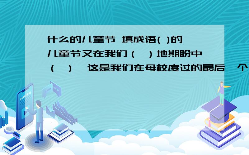 什么的儿童节 填成语( )的儿童节又在我们（ ）地期盼中（ ）,这是我们在母校度过的最后一个儿童节.再过几天,我们将（