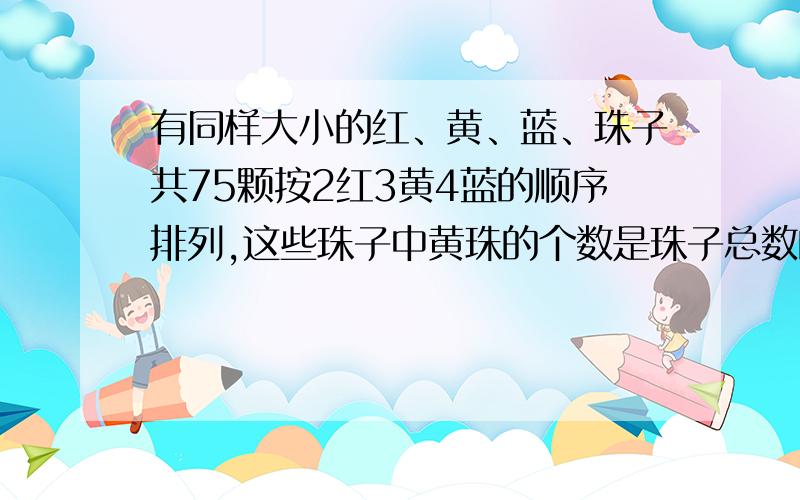 有同样大小的红、黄、蓝、珠子共75颗按2红3黄4蓝的顺序排列,这些珠子中黄珠的个数是珠子总数的几分之几?