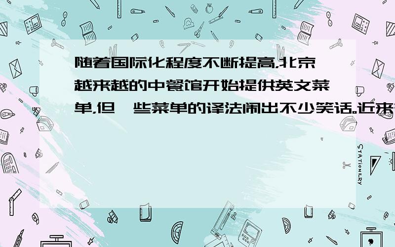 随着国际化程度不断提高，北京越来越的中餐馆开始提供英文菜单，但一些菜单的译法闹出不少笑话。近来有关部门出版了《美食译苑—