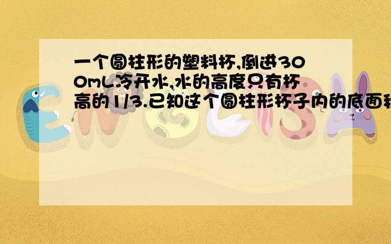 一个圆柱形的塑料杯,倒进300mL冷开水,水的高度只有杯高的1/3.已知这个圆柱形杯子内的底面积是40平方厘米