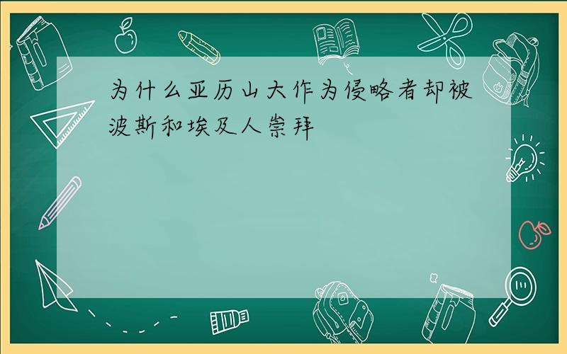 为什么亚历山大作为侵略者却被波斯和埃及人崇拜