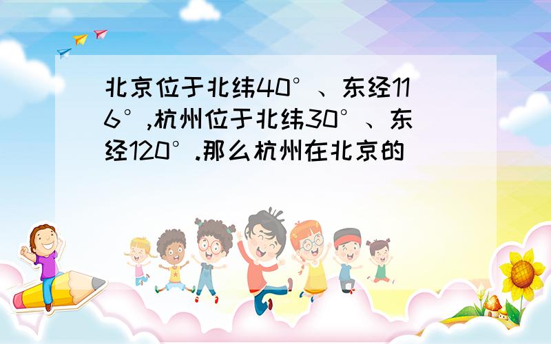 北京位于北纬40°、东经116°,杭州位于北纬30°、东经120°.那么杭州在北京的