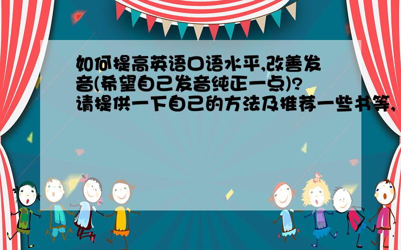 如何提高英语口语水平,改善发音(希望自己发音纯正一点)?请提供一下自己的方法及推荐一些书等,