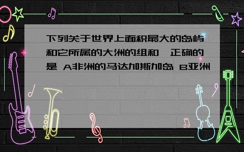 下列关于世界上面积最大的岛屿和它所属的大洲的组和,正确的是 A非洲的马达加斯加岛 B亚洲