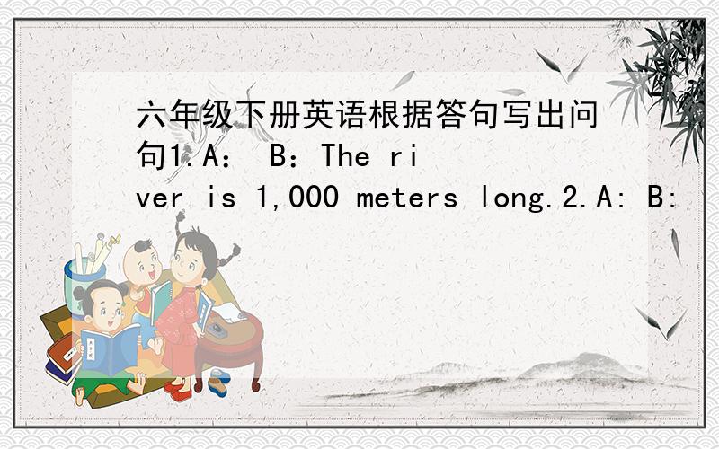 六年级下册英语根据答句写出问句1.A： B：The river is 1,000 meters long.2.A: B: