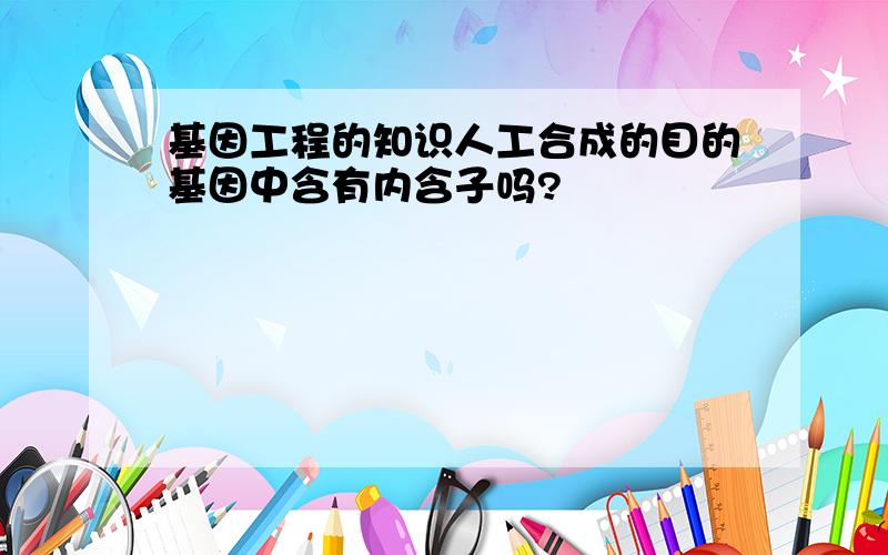 基因工程的知识人工合成的目的基因中含有内含子吗?