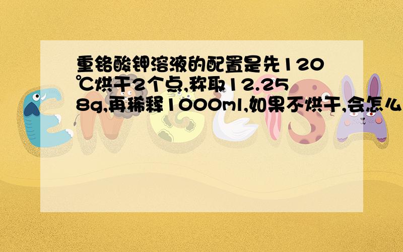 重铬酸钾溶液的配置是先120℃烘干2个点,称取12.258g,再稀释1000ml,如果不烘干,会怎么样?