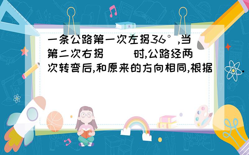 一条公路第一次左拐36°,当第二次右拐（ ）时,公路经两次转弯后,和原来的方向相同,根据（ ）.