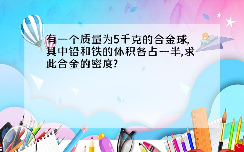 有一个质量为5千克的合金球,其中铅和铁的体积各占一半,求此合金的密度?