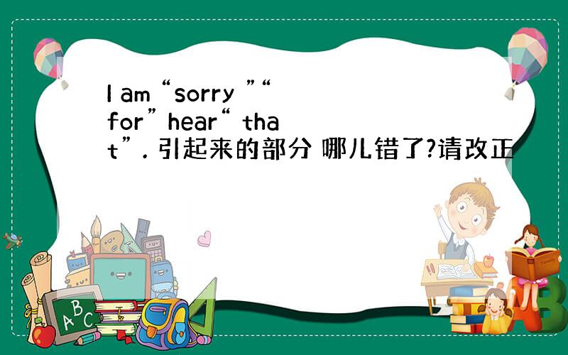 I am “sorry ”“for” hear“ that” . 引起来的部分 哪儿错了?请改正