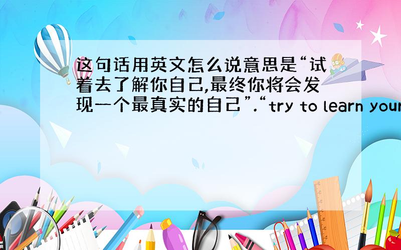 这句话用英文怎么说意思是“试着去了解你自己,最终你将会发现一个最真实的自己”.“try to learn yoursel