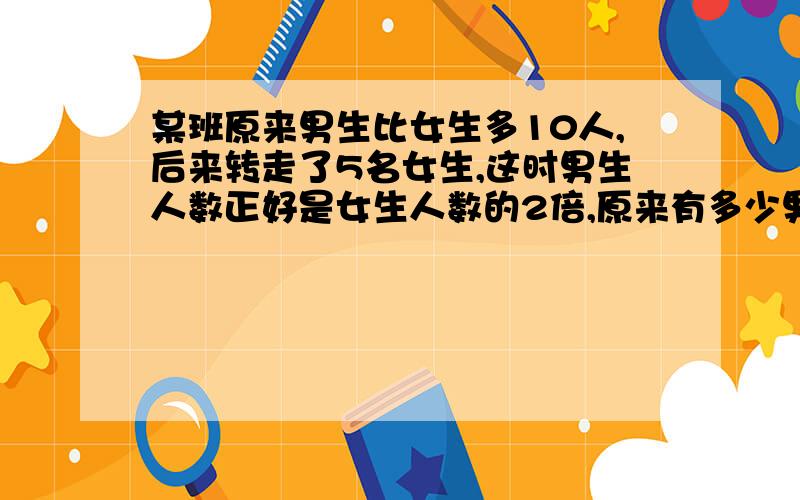 某班原来男生比女生多10人,后来转走了5名女生,这时男生人数正好是女生人数的2倍,原来有多少男生?