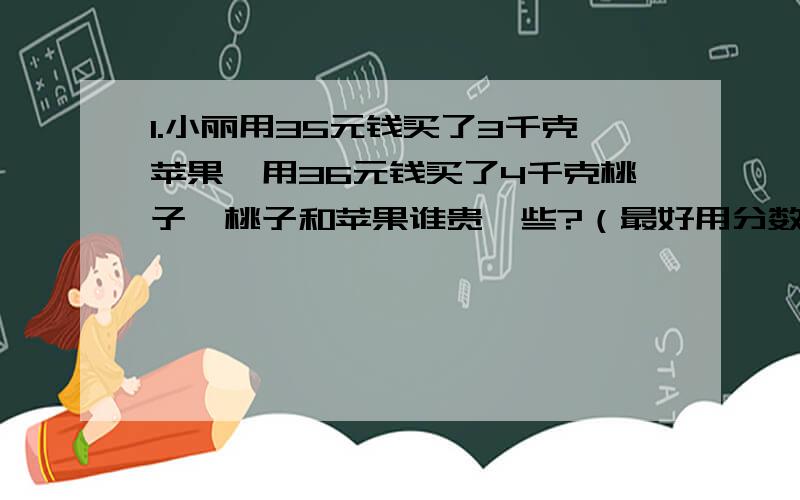 1.小丽用35元钱买了3千克苹果,用36元钱买了4千克桃子,桃子和苹果谁贵一些?（最好用分数解）