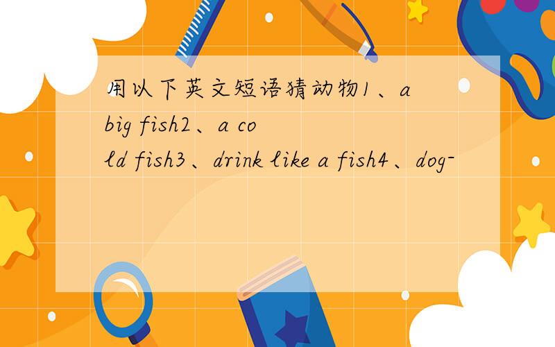 用以下英文短语猜动物1、a big fish2、a cold fish3、drink like a fish4、dog-