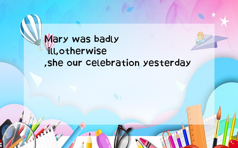 Mary was badly ill,otherwise,she our celebration yesterday