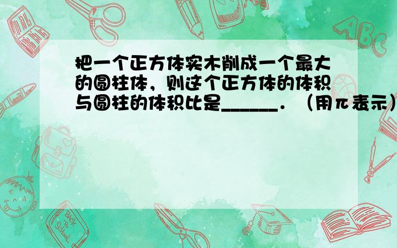 把一个正方体实木削成一个最大的圆柱体，则这个正方体的体积与圆柱的体积比是______．（用π表示）