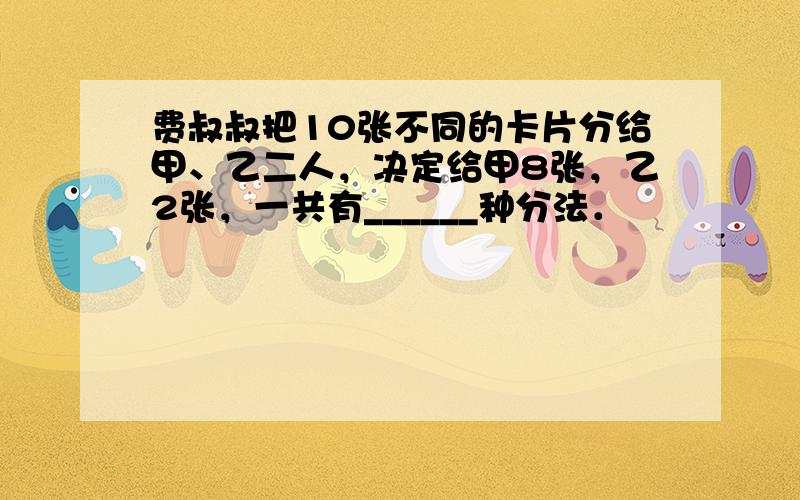 费叔叔把10张不同的卡片分给甲、乙二人，决定给甲8张，乙2张，一共有______种分法．